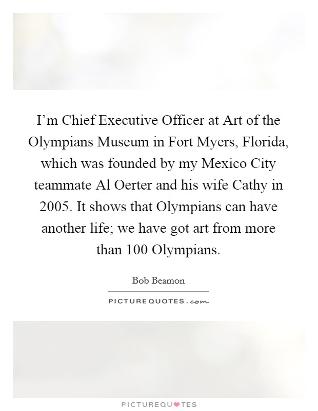I'm Chief Executive Officer at Art of the Olympians Museum in Fort Myers, Florida, which was founded by my Mexico City teammate Al Oerter and his wife Cathy in 2005. It shows that Olympians can have another life; we have got art from more than 100 Olympians. Picture Quote #1