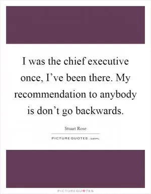 I was the chief executive once, I’ve been there. My recommendation to anybody is don’t go backwards Picture Quote #1