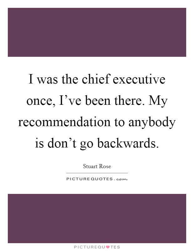 I was the chief executive once, I've been there. My recommendation to anybody is don't go backwards. Picture Quote #1