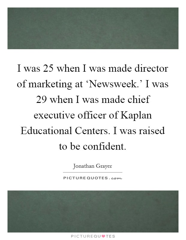 I was 25 when I was made director of marketing at ‘Newsweek.' I was 29 when I was made chief executive officer of Kaplan Educational Centers. I was raised to be confident. Picture Quote #1