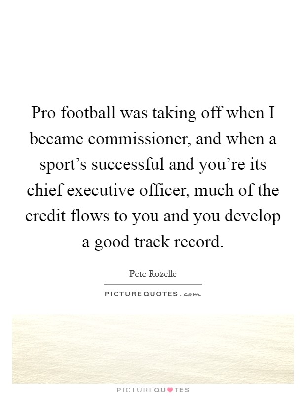Pro football was taking off when I became commissioner, and when a sport's successful and you're its chief executive officer, much of the credit flows to you and you develop a good track record. Picture Quote #1