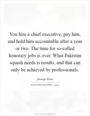 You hire a chief executive, pay him, and hold him accountable after a year or two. The time for so-called honorary jobs is over. What Pakistan squash needs is results, and that can only be achieved by professionals Picture Quote #1