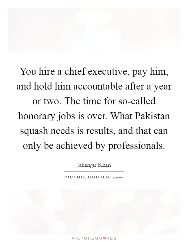 You hire a chief executive, pay him, and hold him accountable after a year or two. The time for so-called honorary jobs is over. What Pakistan squash needs is results, and that can only be achieved by professionals. Picture Quote #1