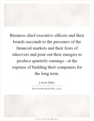 Business chief executive officers and their boards succumb to the pressures of the financial markets and their fears of takeovers and pour out their energies to produce quarterly earnings - at the expense of building their companies for the long term Picture Quote #1