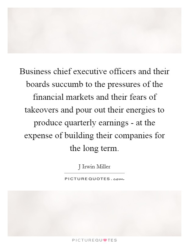 Business chief executive officers and their boards succumb to the pressures of the financial markets and their fears of takeovers and pour out their energies to produce quarterly earnings - at the expense of building their companies for the long term. Picture Quote #1
