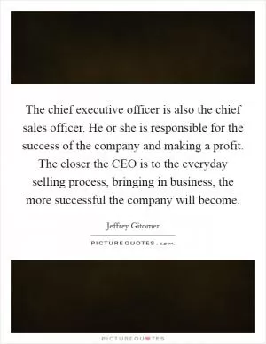 The chief executive officer is also the chief sales officer. He or she is responsible for the success of the company and making a profit. The closer the CEO is to the everyday selling process, bringing in business, the more successful the company will become Picture Quote #1