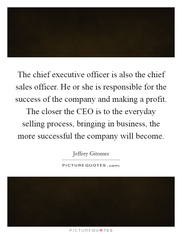 The chief executive officer is also the chief sales officer. He or she is responsible for the success of the company and making a profit. The closer the CEO is to the everyday selling process, bringing in business, the more successful the company will become. Picture Quote #1