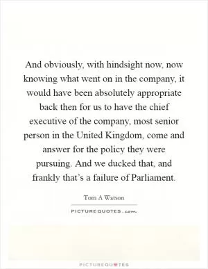 And obviously, with hindsight now, now knowing what went on in the company, it would have been absolutely appropriate back then for us to have the chief executive of the company, most senior person in the United Kingdom, come and answer for the policy they were pursuing. And we ducked that, and frankly that’s a failure of Parliament Picture Quote #1
