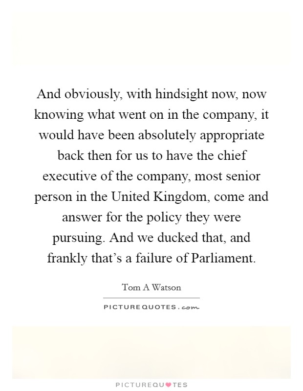 And obviously, with hindsight now, now knowing what went on in the company, it would have been absolutely appropriate back then for us to have the chief executive of the company, most senior person in the United Kingdom, come and answer for the policy they were pursuing. And we ducked that, and frankly that's a failure of Parliament. Picture Quote #1