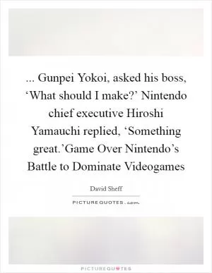 ... Gunpei Yokoi, asked his boss, ‘What should I make?’ Nintendo chief executive Hiroshi Yamauchi replied, ‘Something great.’Game Over Nintendo’s Battle to Dominate Videogames Picture Quote #1