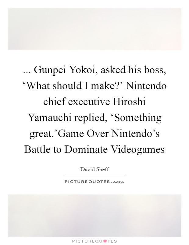 ... Gunpei Yokoi, asked his boss, ‘What should I make?' Nintendo chief executive Hiroshi Yamauchi replied, ‘Something great.'Game Over Nintendo's Battle to Dominate Videogames Picture Quote #1