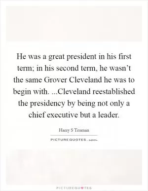 He was a great president in his first term; in his second term, he wasn’t the same Grover Cleveland he was to begin with. ...Cleveland reestablished the presidency by being not only a chief executive but a leader Picture Quote #1