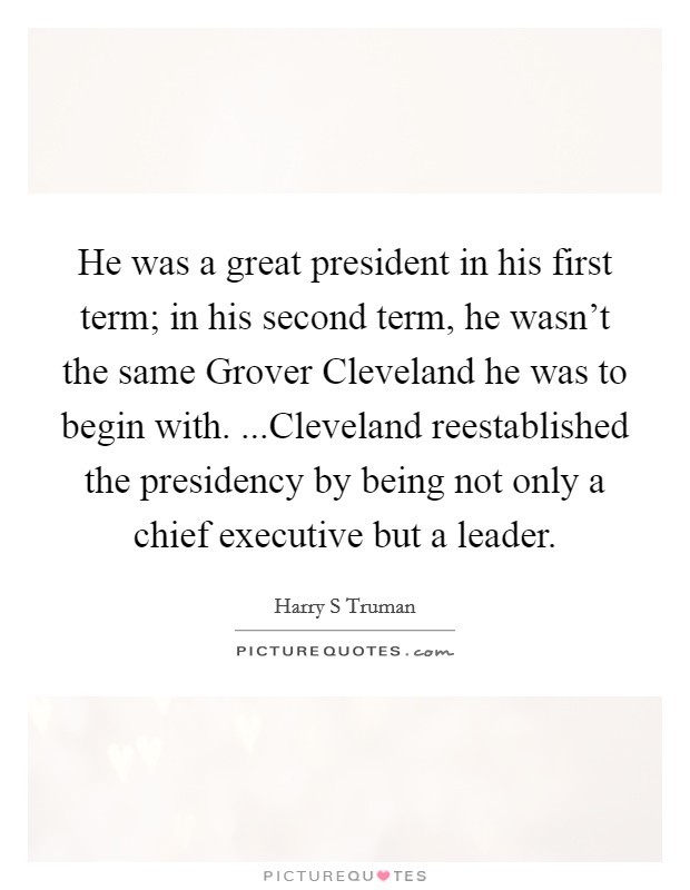 He was a great president in his first term; in his second term, he wasn't the same Grover Cleveland he was to begin with. ...Cleveland reestablished the presidency by being not only a chief executive but a leader. Picture Quote #1