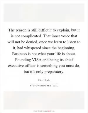 The reason is still difficult to explain, but it is not complicated. That inner voice that will not be denied, once we learn to listen to it, had whispered since the beginning, Business is not what your life is about. Founding VISA and being its chief executive officer is something you must do, but it’s only preparatory Picture Quote #1