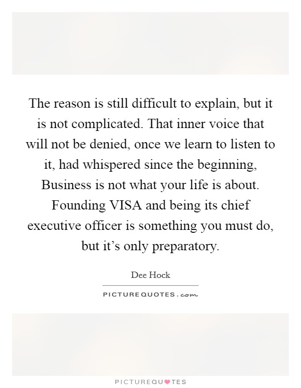 The reason is still difficult to explain, but it is not complicated. That inner voice that will not be denied, once we learn to listen to it, had whispered since the beginning, Business is not what your life is about. Founding VISA and being its chief executive officer is something you must do, but it's only preparatory. Picture Quote #1
