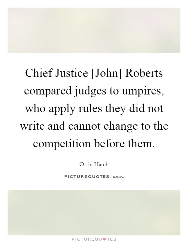 Chief Justice [John] Roberts compared judges to umpires, who apply rules they did not write and cannot change to the competition before them. Picture Quote #1
