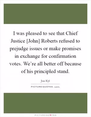 I was pleased to see that Chief Justice [John] Roberts refused to prejudge issues or make promises in exchange for confirmation votes. We’re all better off because of his principled stand Picture Quote #1