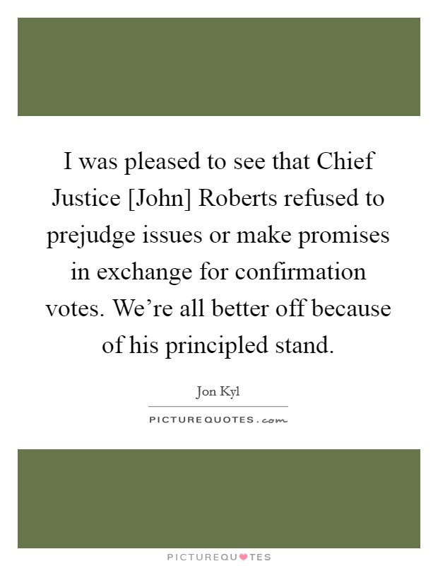 I was pleased to see that Chief Justice [John] Roberts refused to prejudge issues or make promises in exchange for confirmation votes. We're all better off because of his principled stand. Picture Quote #1