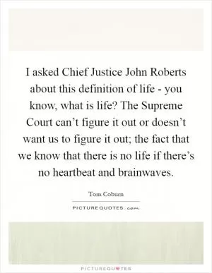 I asked Chief Justice John Roberts about this definition of life - you know, what is life? The Supreme Court can’t figure it out or doesn’t want us to figure it out; the fact that we know that there is no life if there’s no heartbeat and brainwaves Picture Quote #1