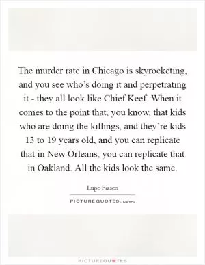 The murder rate in Chicago is skyrocketing, and you see who’s doing it and perpetrating it - they all look like Chief Keef. When it comes to the point that, you know, that kids who are doing the killings, and they’re kids 13 to 19 years old, and you can replicate that in New Orleans, you can replicate that in Oakland. All the kids look the same Picture Quote #1
