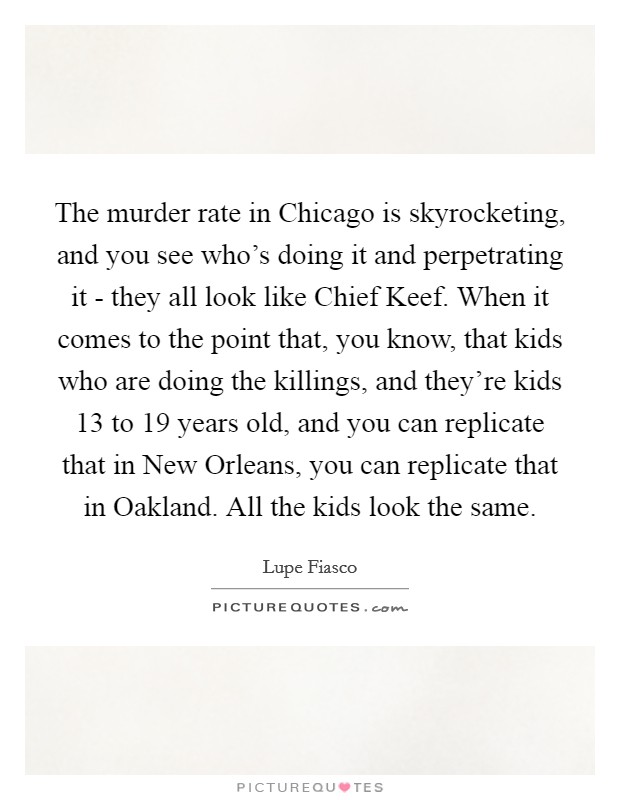 The murder rate in Chicago is skyrocketing, and you see who's doing it and perpetrating it - they all look like Chief Keef. When it comes to the point that, you know, that kids who are doing the killings, and they're kids 13 to 19 years old, and you can replicate that in New Orleans, you can replicate that in Oakland. All the kids look the same. Picture Quote #1