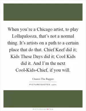 When you’re a Chicago artist, to play Lollapalooza, that’s not a normal thing. It’s artists on a path to a certain place that do that. Chief Keef did it; Kids These Days did it; Cool Kids did it. And I’m the next Cool-Kids-Chief, if you will Picture Quote #1