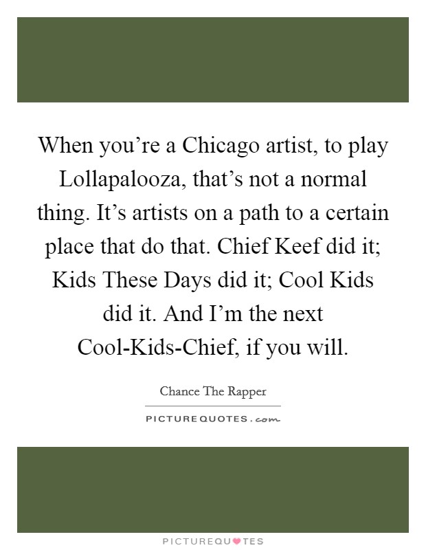 When you're a Chicago artist, to play Lollapalooza, that's not a normal thing. It's artists on a path to a certain place that do that. Chief Keef did it; Kids These Days did it; Cool Kids did it. And I'm the next Cool-Kids-Chief, if you will. Picture Quote #1