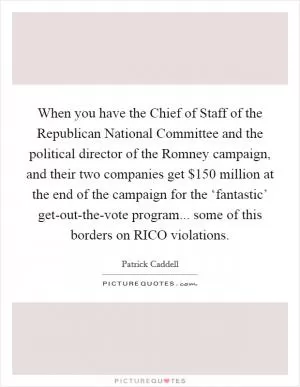 When you have the Chief of Staff of the Republican National Committee and the political director of the Romney campaign, and their two companies get $150 million at the end of the campaign for the ‘fantastic’ get-out-the-vote program... some of this borders on RICO violations Picture Quote #1