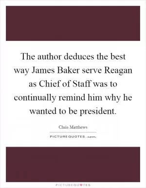 The author deduces the best way James Baker serve Reagan as Chief of Staff was to continually remind him why he wanted to be president Picture Quote #1
