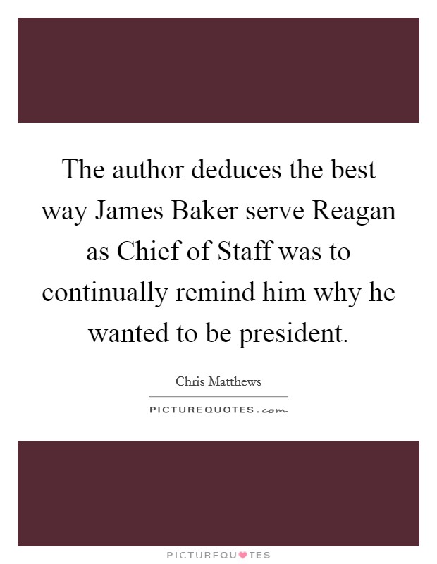 The author deduces the best way James Baker serve Reagan as Chief of Staff was to continually remind him why he wanted to be president. Picture Quote #1