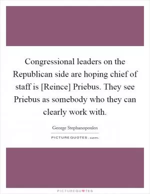 Congressional leaders on the Republican side are hoping chief of staff is [Reince] Priebus. They see Priebus as somebody who they can clearly work with Picture Quote #1