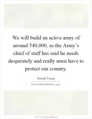 We will build an active army of around 540,000, as the Army’s chief of staff has said he needs desperately and really must have to protect our country Picture Quote #1