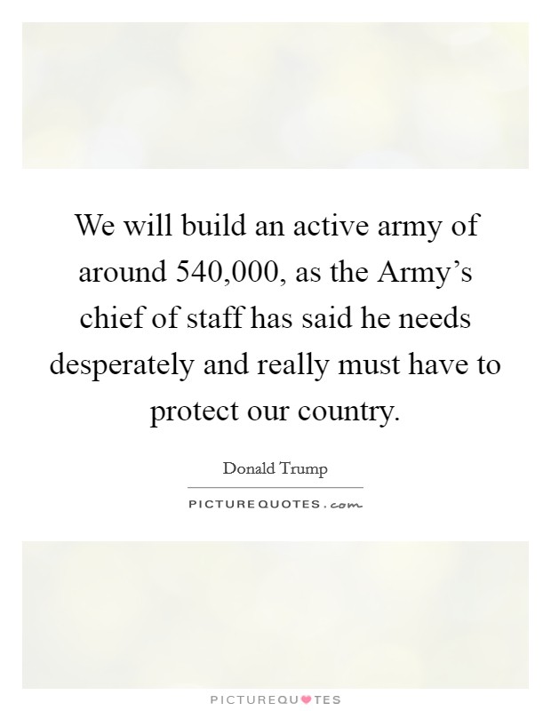 We will build an active army of around 540,000, as the Army's chief of staff has said he needs desperately and really must have to protect our country. Picture Quote #1