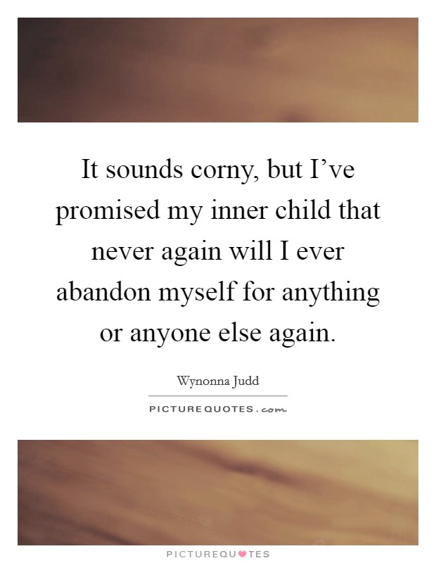 It sounds corny, but I've promised my inner child that never again will I ever abandon myself for anything or anyone else again. Picture Quote #1