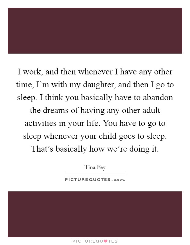 I work, and then whenever I have any other time, I'm with my daughter, and then I go to sleep. I think you basically have to abandon the dreams of having any other adult activities in your life. You have to go to sleep whenever your child goes to sleep. That's basically how we're doing it. Picture Quote #1