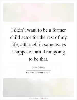 I didn’t want to be a former child actor for the rest of my life, although in some ways I suppose I am. I am going to be that Picture Quote #1