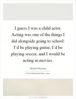 I guess I was a child actor. Acting was one of the things I did alongside going to school: I’d be playing guitar, I’d be playing soccer, and I would be acting in movies Picture Quote #1