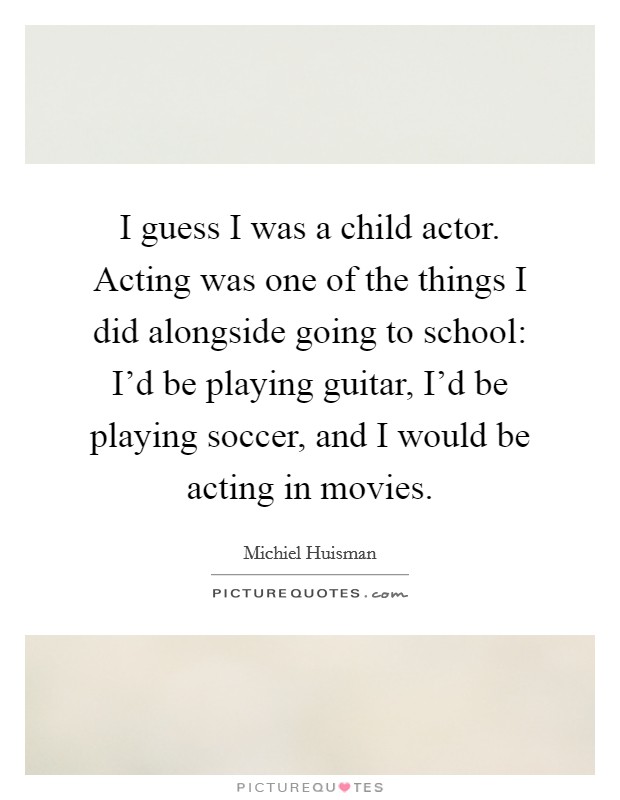 I guess I was a child actor. Acting was one of the things I did alongside going to school: I'd be playing guitar, I'd be playing soccer, and I would be acting in movies. Picture Quote #1