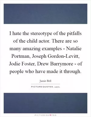 I hate the stereotype of the pitfalls of the child actor. There are so many amazing examples - Natalie Portman, Joseph Gordon-Levitt, Jodie Foster, Drew Barrymore - of people who have made it through Picture Quote #1
