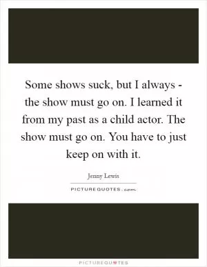 Some shows suck, but I always - the show must go on. I learned it from my past as a child actor. The show must go on. You have to just keep on with it Picture Quote #1