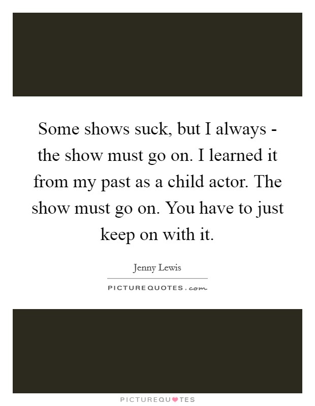 Some shows suck, but I always - the show must go on. I learned it from my past as a child actor. The show must go on. You have to just keep on with it. Picture Quote #1