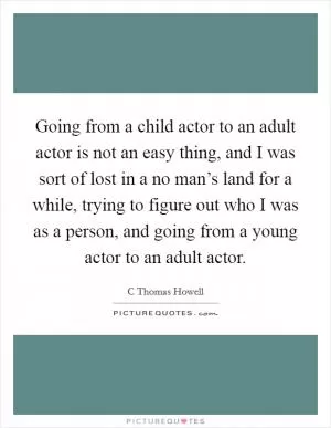 Going from a child actor to an adult actor is not an easy thing, and I was sort of lost in a no man’s land for a while, trying to figure out who I was as a person, and going from a young actor to an adult actor Picture Quote #1