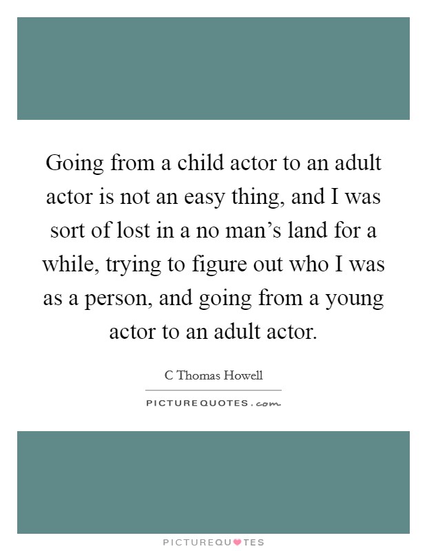 Going from a child actor to an adult actor is not an easy thing, and I was sort of lost in a no man's land for a while, trying to figure out who I was as a person, and going from a young actor to an adult actor. Picture Quote #1