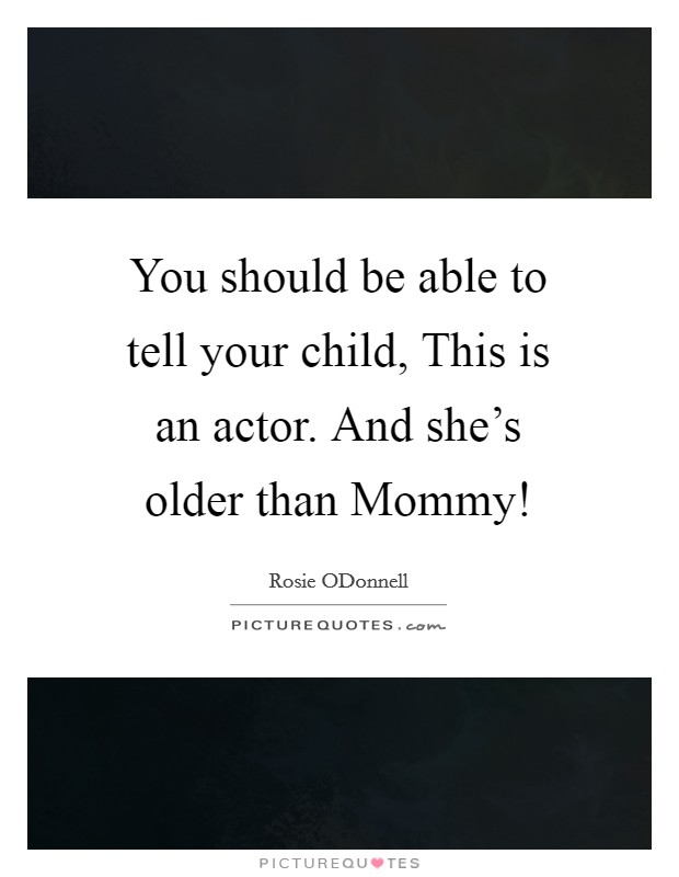 You should be able to tell your child, This is an actor. And she's older than Mommy! Picture Quote #1