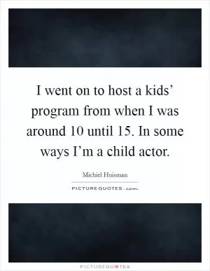 I went on to host a kids’ program from when I was around 10 until 15. In some ways I’m a child actor Picture Quote #1