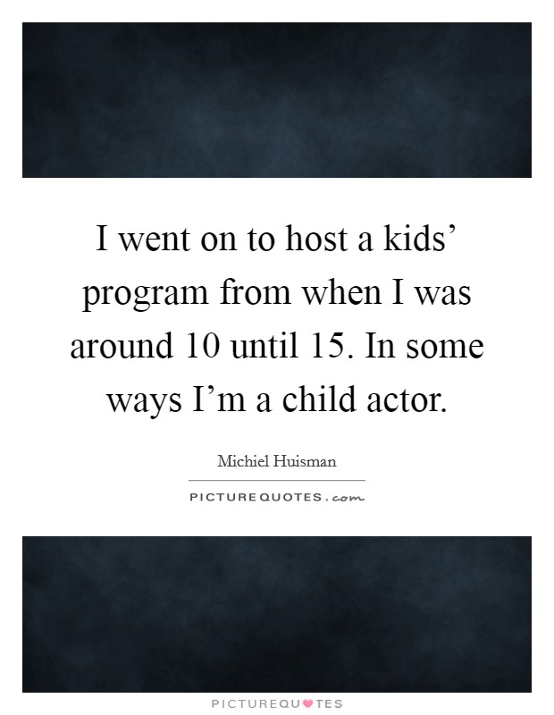 I went on to host a kids' program from when I was around 10 until 15. In some ways I'm a child actor. Picture Quote #1