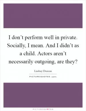 I don’t perform well in private. Socially, I mean. And I didn’t as a child. Actors aren’t necessarily outgoing, are they? Picture Quote #1