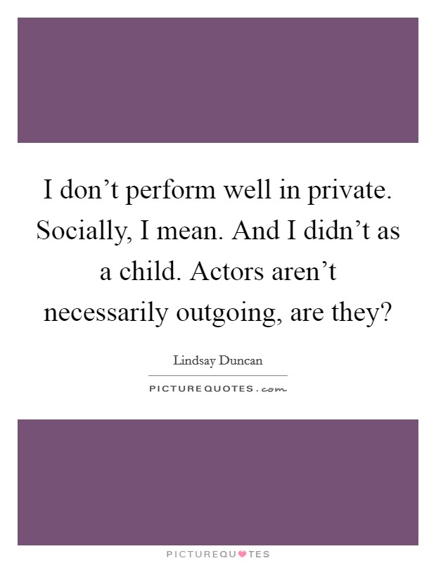 I don't perform well in private. Socially, I mean. And I didn't as a child. Actors aren't necessarily outgoing, are they? Picture Quote #1