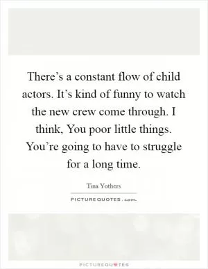 There’s a constant flow of child actors. It’s kind of funny to watch the new crew come through. I think, You poor little things. You’re going to have to struggle for a long time Picture Quote #1