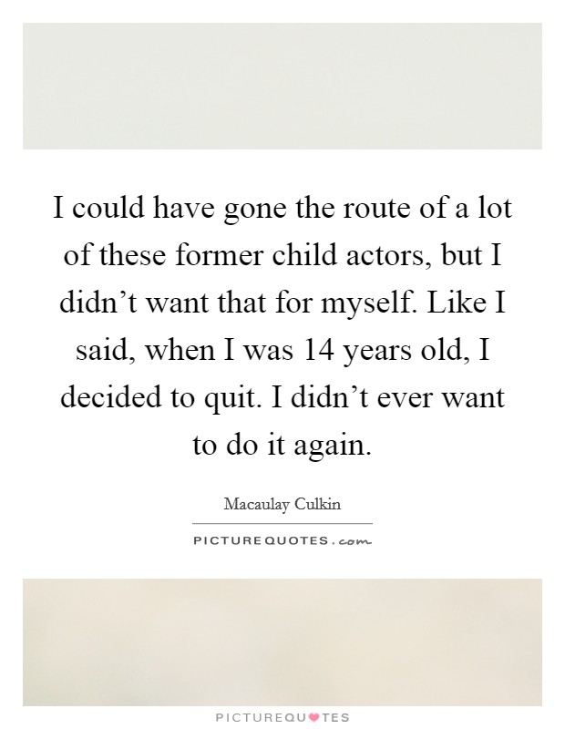 I could have gone the route of a lot of these former child actors, but I didn't want that for myself. Like I said, when I was 14 years old, I decided to quit. I didn't ever want to do it again. Picture Quote #1